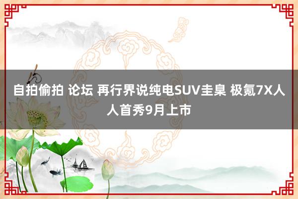 自拍偷拍 论坛 再行界说纯电SUV圭臬 极氪7X人人首秀9月上市