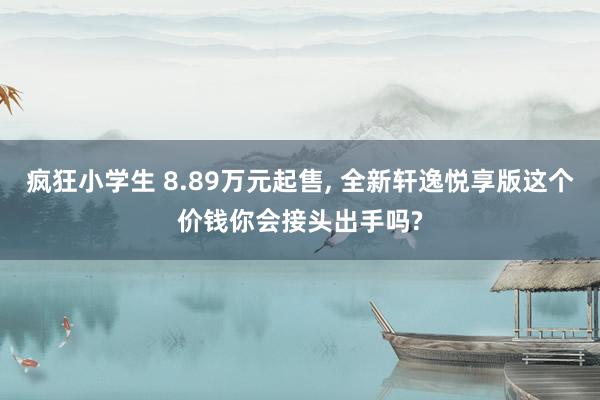 疯狂小学生 8.89万元起售， 全新轩逸悦享版这个价钱你会接头出手吗?