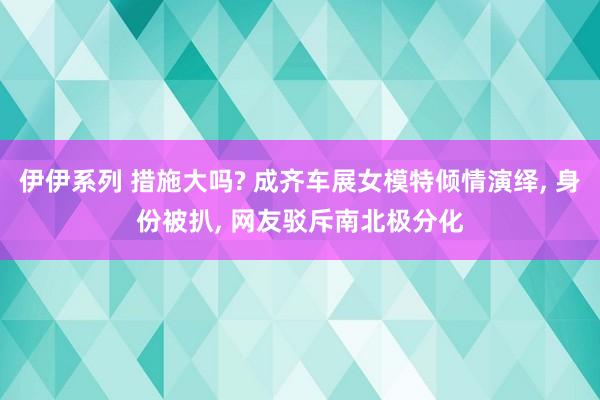 伊伊系列 措施大吗? 成齐车展女模特倾情演绎， 身份被扒， 网友驳斥南北极分化