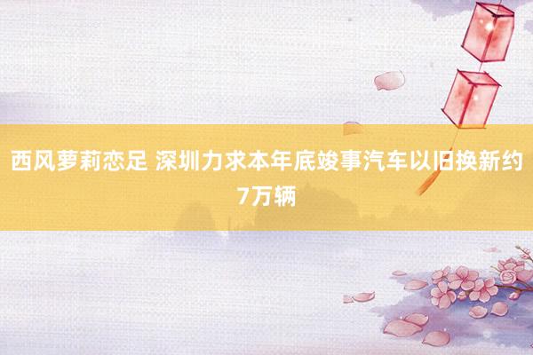 西风萝莉恋足 深圳力求本年底竣事汽车以旧换新约7万辆