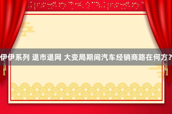 伊伊系列 退市退网 大变局期间汽车经销商路在何方？