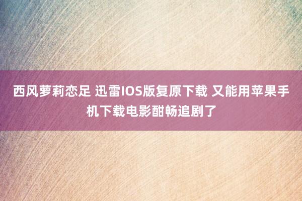 西风萝莉恋足 迅雷IOS版复原下载 又能用苹果手机下载电影酣畅追剧了