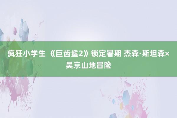 疯狂小学生 《巨齿鲨2》锁定暑期 杰森·斯坦森×吴京山地冒险