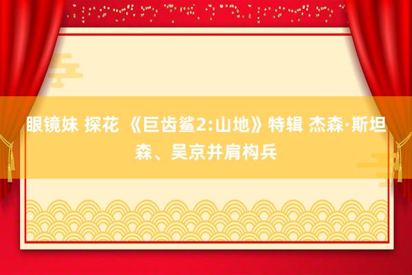 眼镜妹 探花 《巨齿鲨2:山地》特辑 杰森·斯坦森、吴京并肩构兵