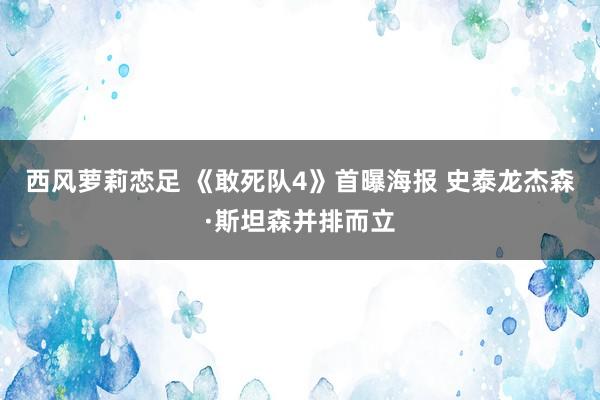 西风萝莉恋足 《敢死队4》首曝海报 史泰龙杰森·斯坦森并排而立