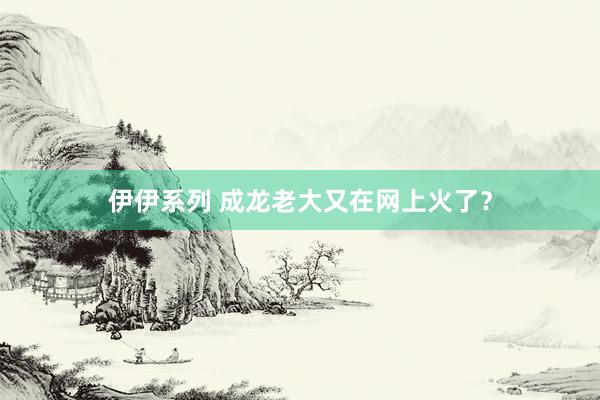 伊伊系列 成龙老大又在网上火了？