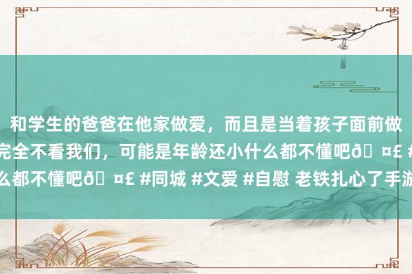 和学生的爸爸在他家做爱，而且是当着孩子面前做爱，太刺激了，孩子完全不看我们，可能是年龄还小什么都不懂吧🤣 #同城 #文爱 #自慰 老铁扎心了手游下载