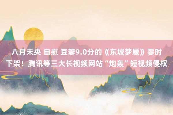 八月未央 自慰 豆瓣9.0分的《东城梦魇》霎时下架！腾讯等三大长视频网站“炮轰”短视频侵权