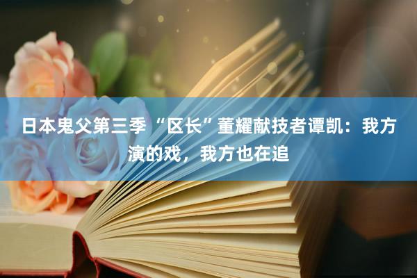 日本鬼父第三季 “区长”董耀献技者谭凯：我方演的戏，我方也在追