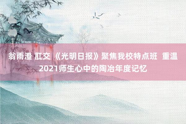 翁雨澄 肛交 《光明日报》聚焦我校特点班  重温2021师生心中的陶冶年度记忆