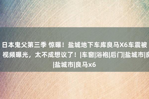 日本鬼父第三季 惊曝！盐城地下车库良马X6车震被偷拍，视频曝光，太不成想议了！|车窗|浴袍|后门|盐城市|良马x6