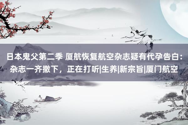 日本鬼父第二季 厦航恢复航空杂志疑有代孕告白：杂志一齐撤下，正在打听|生养|新宗旨|厦门航空