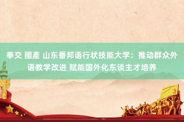 拳交 國產 山东番邦语行状技能大学：推动群众外语教学改进 赋能国外化东谈主才培养