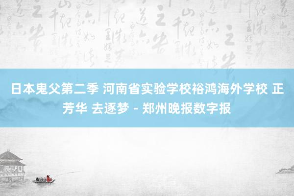 日本鬼父第二季 河南省实验学校裕鸿海外学校 正芳华 去逐梦－郑州晚报数字报