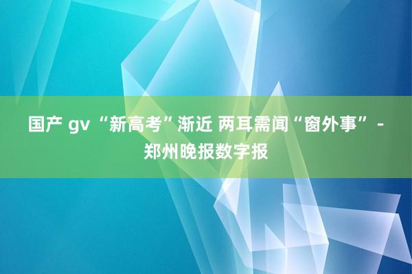 国产 gv “新高考”渐近 两耳需闻“窗外事”－郑州晚报数字报