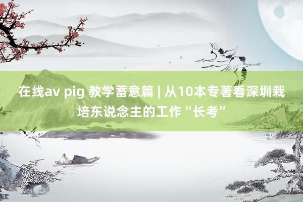 在线av pig 教学蓄意篇 | 从10本专著看深圳栽培东说念主的工作“长考”