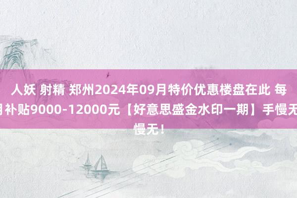 人妖 射精 郑州2024年09月特价优惠楼盘在此 每月补贴9000-12000元【好意思盛金水印一期】手慢无！