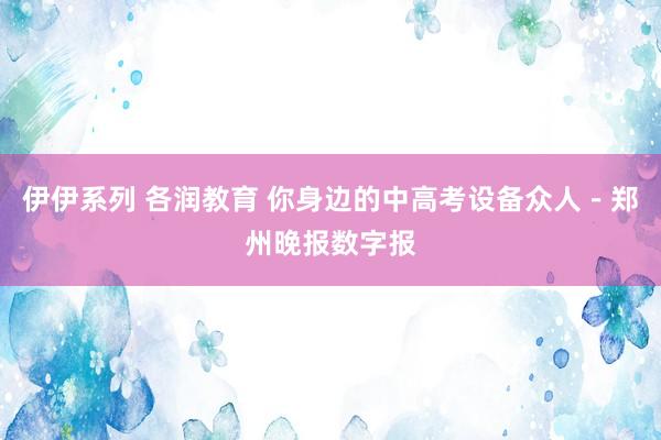 伊伊系列 各润教育 你身边的中高考设备众人－郑州晚报数字报