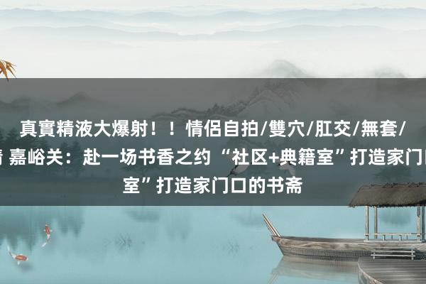 真實精液大爆射！！情侶自拍/雙穴/肛交/無套/大量噴精 嘉峪关：赴一场书香之约 “社区+典籍室”打造家门口的书斋