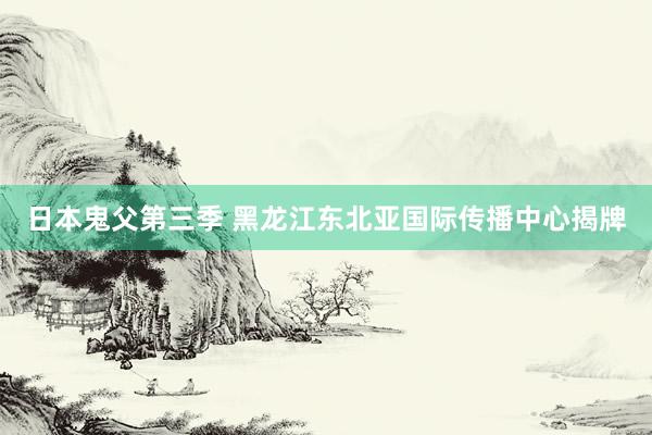 日本鬼父第三季 黑龙江东北亚国际传播中心揭牌