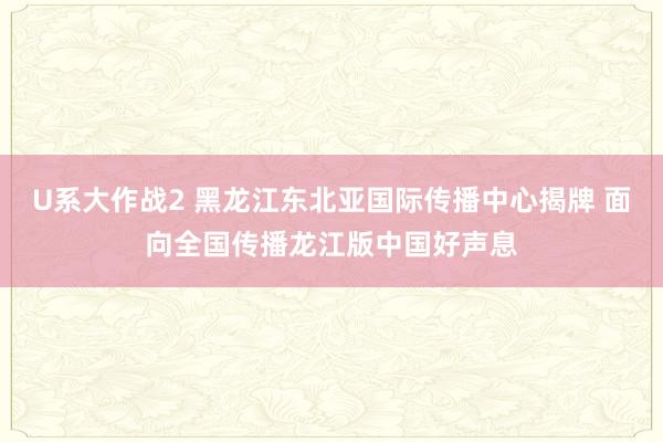 U系大作战2 黑龙江东北亚国际传播中心揭牌 面向全国传播龙江版中国好声息