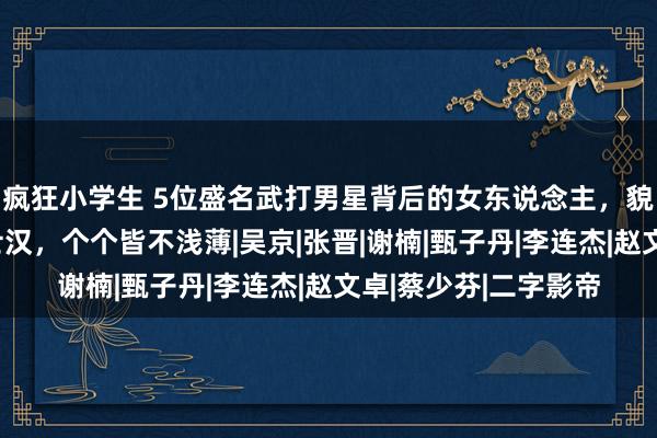 疯狂小学生 5位盛名武打男星背后的女东说念主，貌好意思如花迷倒勇士汉，个个皆不浅薄|吴京|张晋|谢楠|甄子丹|李连杰|赵文卓|蔡少芬|二字影帝