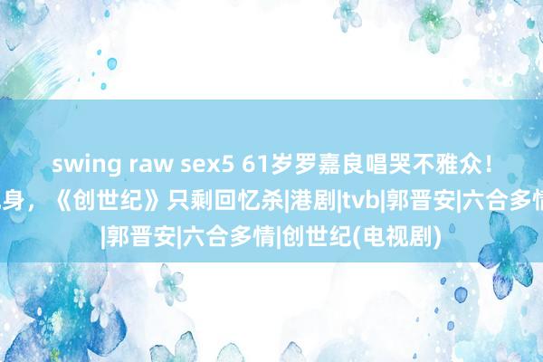 swing raw sex5 61岁罗嘉良唱哭不雅众！辟谣绝症1年后现身，《创世纪》只剩回忆杀|港剧|tvb|郭晋安|六合多情|创世纪(电视剧)