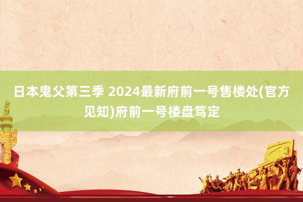 日本鬼父第三季 2024最新府前一号售楼处(官方见知)府前一号楼盘笃定