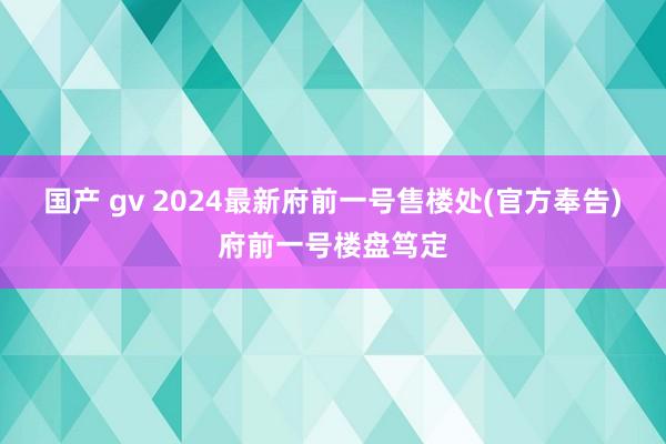 国产 gv 2024最新府前一号售楼处(官方奉告)府前一号楼盘笃定