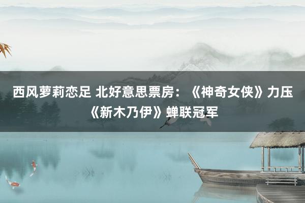 西风萝莉恋足 北好意思票房：《神奇女侠》力压《新木乃伊》蝉联冠军