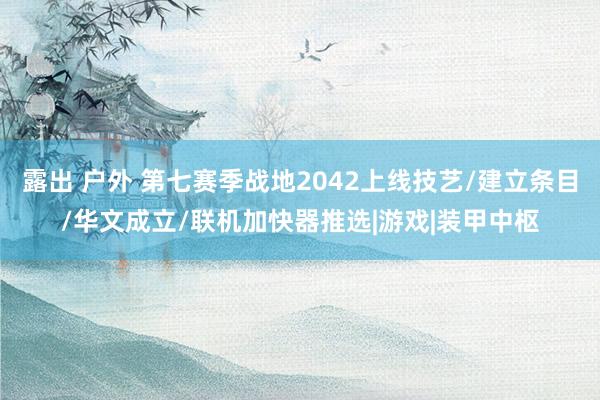 露出 户外 第七赛季战地2042上线技艺/建立条目/华文成立/联机加快器推选|游戏|装甲中枢