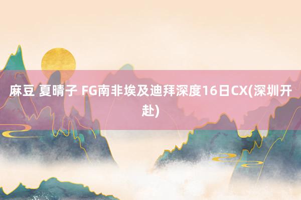 麻豆 夏晴子 FG南非埃及迪拜深度16日CX(深圳开赴)