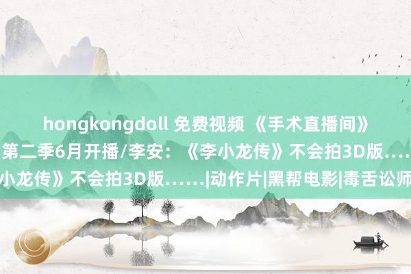 hongkongdoll 免费视频 《手术直播间》举行看片会/《龙之家眷》第二季6月开播/李安：《李小龙传》不会拍3D版……|动作片|黑帮电影|毒舌讼师