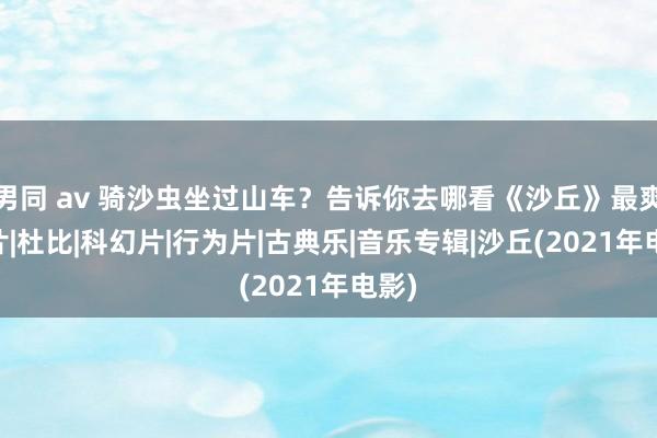 男同 av 骑沙虫坐过山车？告诉你去哪看《沙丘》最爽|胶片|杜比|科幻片|行为片|古典乐|音乐专辑|沙丘(2021年电影)