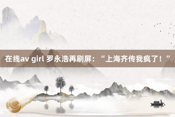 在线av girl 罗永浩再刷屏：“上海齐传我疯了！”