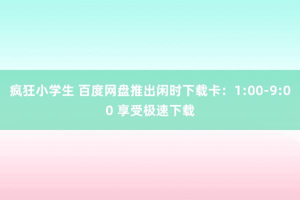 疯狂小学生 百度网盘推出闲时下载卡：1:00-9:00 享受极速下载