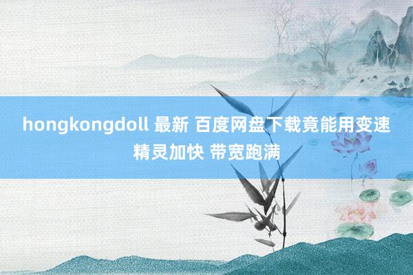 hongkongdoll 最新 百度网盘下载竟能用变速精灵加快 带宽跑满