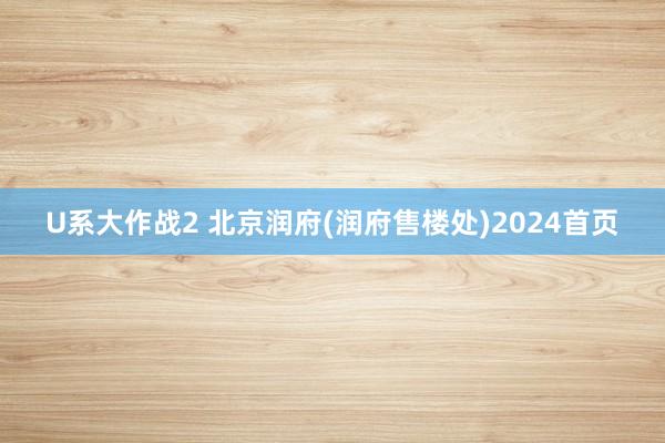 U系大作战2 北京润府(润府售楼处)2024首页