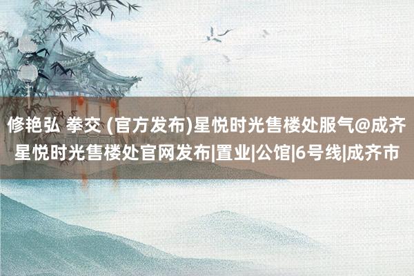 修艳弘 拳交 (官方发布)星悦时光售楼处服气@成齐星悦时光售楼处官网发布|置业|公馆|6号线|成齐市