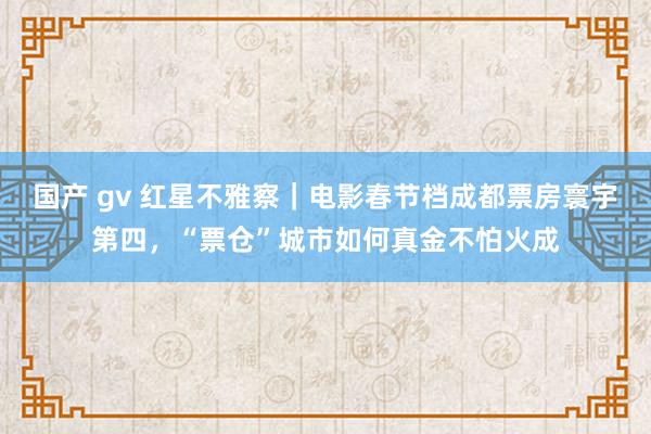 国产 gv 红星不雅察｜电影春节档成都票房寰宇第四，“票仓”城市如何真金不怕火成