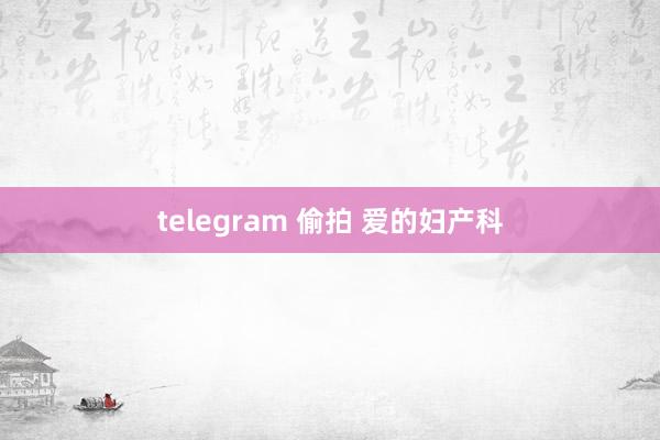 telegram 偷拍 爱的妇产科