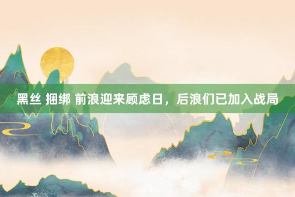 黑丝 捆绑 前浪迎来顾虑日，后浪们已加入战局