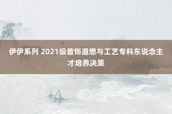 伊伊系列 2021级首饰遐想与工艺专科东说念主才培养决策