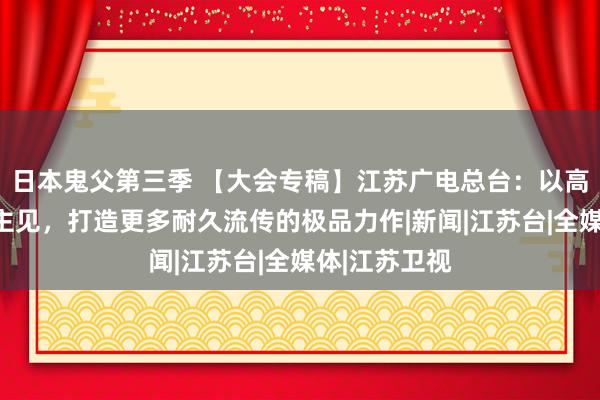 日本鬼父第三季 【大会专稿】江苏广电总台：以高质地发展为主见，打造更多耐久流传的极品力作|新闻|江苏台|全媒体|江苏卫视