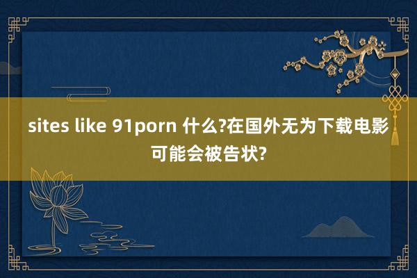 sites like 91porn 什么?在国外无为下载电影可能会被告状?