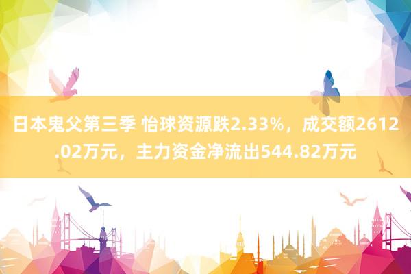 日本鬼父第三季 怡球资源跌2.33%，成交额2612.02万元，主力资金净流出544.82万元