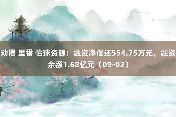 动漫 里番 怡球资源：融资净偿还554.75万元，融资余额1.68亿元（09-02）