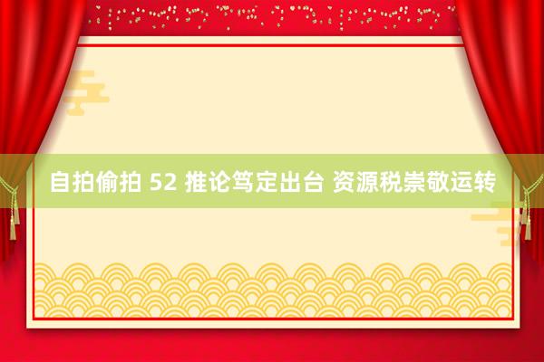 自拍偷拍 52 推论笃定出台 资源税崇敬运转