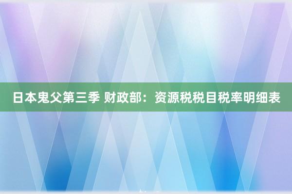 日本鬼父第三季 财政部：资源税税目税率明细表