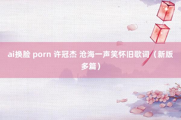 ai换脸 porn 许冠杰 沧海一声笑怀旧歌词（新版多篇）